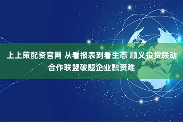 上上策配资官网 从看报表到看生态 顺义投贷联动合作联盟破题企业融资难