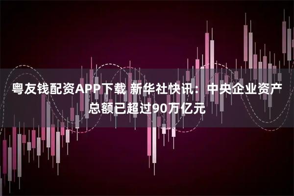 粤友钱配资APP下载 新华社快讯：中央企业资产总额已超过90万亿元