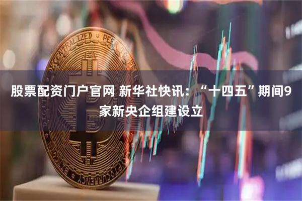 股票配资门户官网 新华社快讯：“十四五”期间9家新央企组建设立