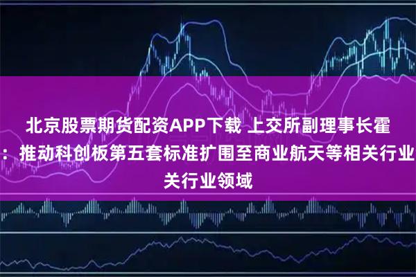 北京股票期货配资APP下载 上交所副理事长霍瑞戎：推动科创板第五套标准扩围至商业航天等相关行业领域