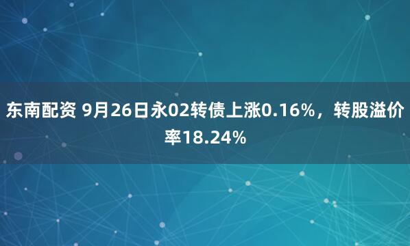 东南配资 9月26日永02转债上涨0.16%，转股溢价率18.24%