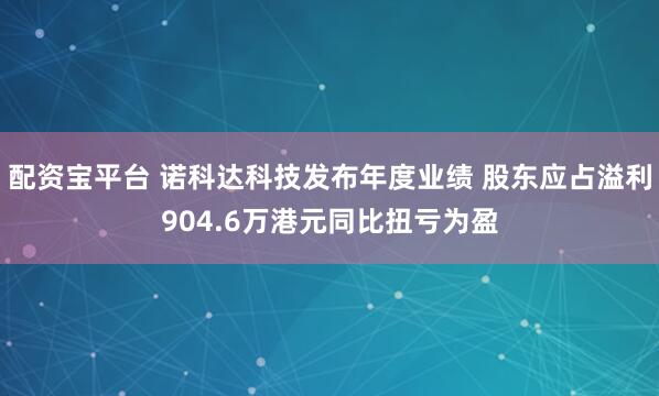配资宝平台 诺科达科技发布年度业绩 股东应占溢利904.6万港元同比扭亏为盈