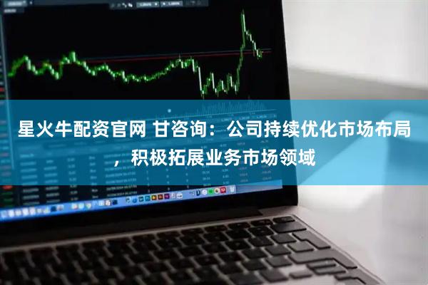星火牛配资官网 甘咨询：公司持续优化市场布局，积极拓展业务市场领域