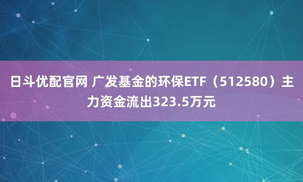 日斗优配官网 广发基金的环保ETF(512580)主力资金流出323.5万元