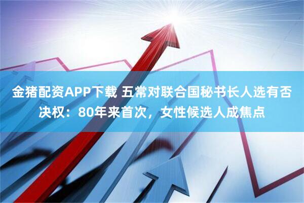 金猪配资APP下载 五常对联合国秘书长人选有否决权：80年来首次，女性候选人成焦点