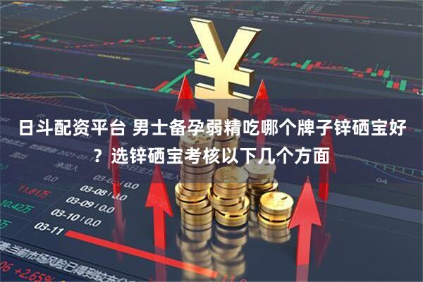 日斗配资平台 男士备孕弱精吃哪个牌子锌硒宝好？选锌硒宝考核以下几个方面