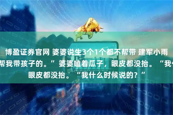 博盈证券官网 婆婆说生3个1个都不帮带 建军小雨 “妈，您当初说帮我带孩子的。” 婆婆嗑着瓜子，眼皮都没抬。 “我什么时候说的？”