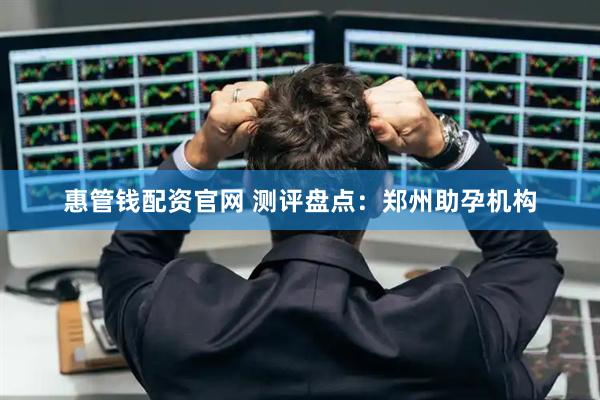 惠管钱配资官网 测评盘点：郑州助孕机构