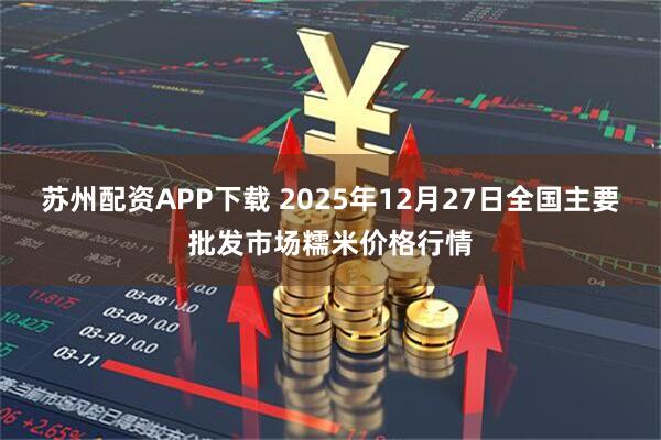 苏州配资APP下载 2025年12月27日全国主要批发市场糯米价格行情