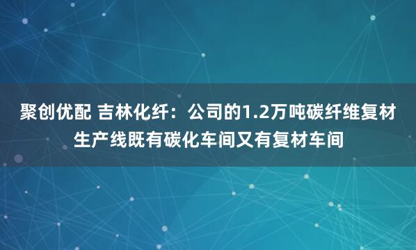 聚创优配 吉林化纤：公司的1.2万吨碳纤维复材生产线既有碳化车间又有复材车间