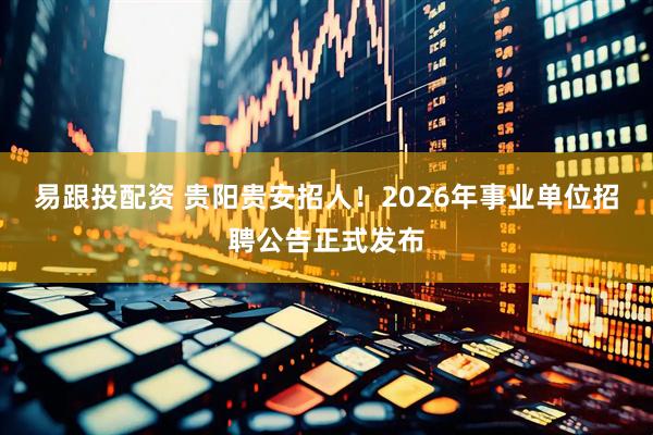 易跟投配资 贵阳贵安招人！2026年事业单位招聘公告正式发布