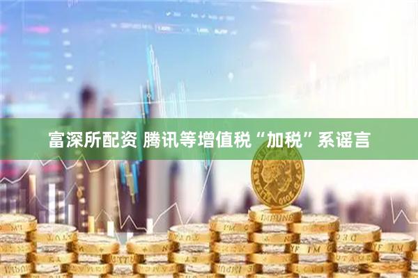 富深所配资 腾讯等增值税“加税”系谣言