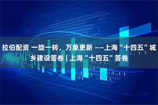拉伯配资 一旋一转，万象更新 ——上海“十四五”城乡建设答卷 | 上海“十四五”答卷