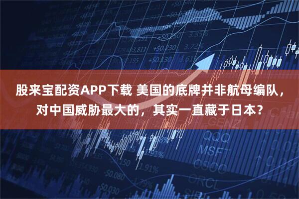 股来宝配资APP下载 美国的底牌并非航母编队，对中国威胁最大的，其实一直藏于日本？