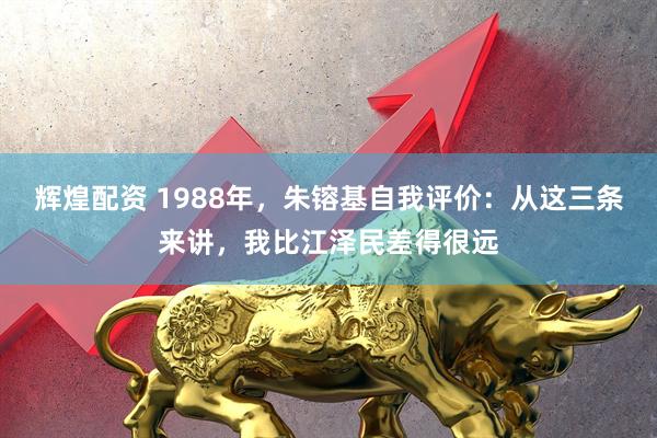 辉煌配资 1988年，朱镕基自我评价：从这三条来讲，我比江泽民差得很远