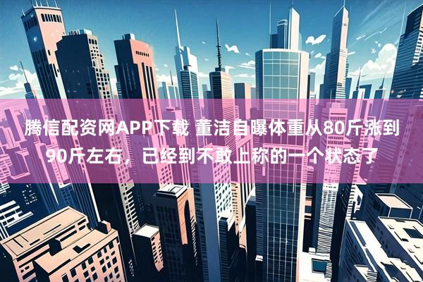 腾信配资网APP下载 董洁自曝体重从80斤涨到90斤左右，已经到不敢上称的一个状态了