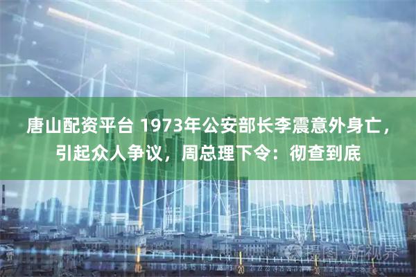 唐山配资平台 1973年公安部长李震意外身亡，引起众人争议，周总理下令：彻查到底