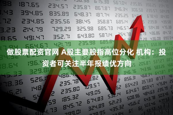 做股票配资官网 A股主要股指高位分化 机构：投资者可关注半年报绩优方向