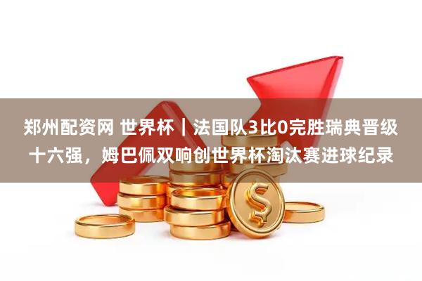 郑州配资网 世界杯｜法国队3比0完胜瑞典晋级十六强，姆巴佩双响创世界杯淘汰赛进球纪录