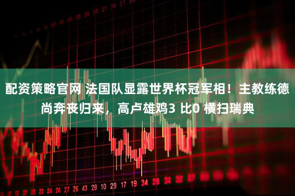 配资策略官网 法国队显露世界杯冠军相！主教练德尚奔丧归来，高卢雄鸡3 比0 横扫瑞典