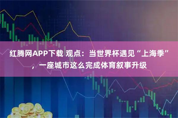 红腾网APP下载 观点：当世界杯遇见“上海季”，一座城市这么完成体育叙事升级