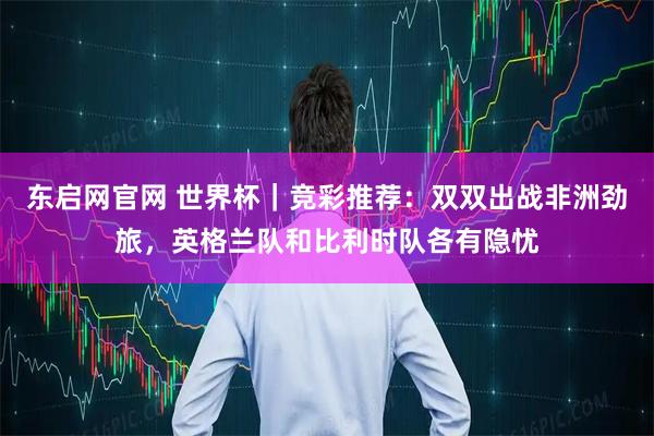 东启网官网 世界杯｜竞彩推荐：双双出战非洲劲旅，英格兰队和比利时队各有隐忧