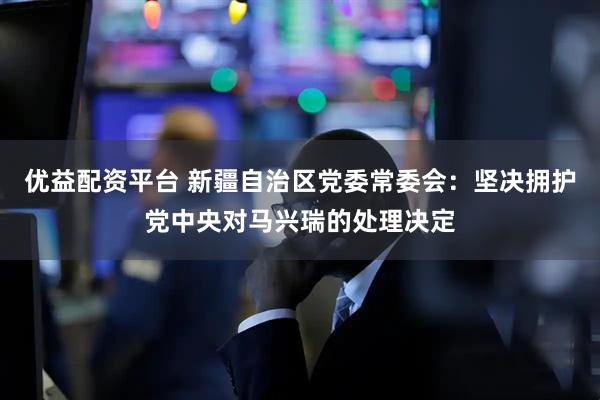 优益配资平台 新疆自治区党委常委会：坚决拥护党中央对马兴瑞的处理决定