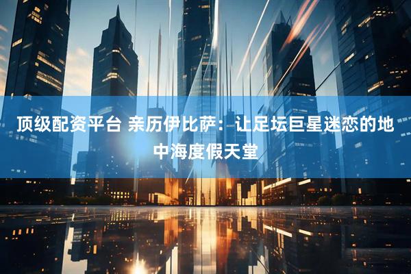 顶级配资平台 亲历伊比萨：让足坛巨星迷恋的地中海度假天堂